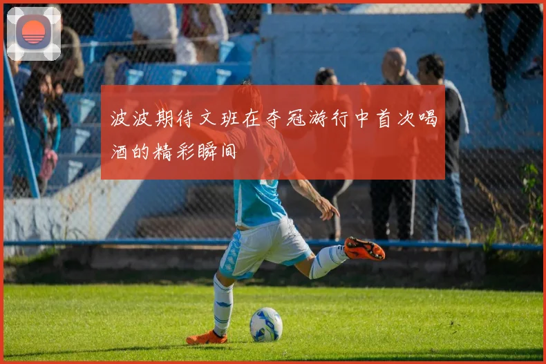 波波期待文班在夺冠游行中首次喝酒的精彩瞬间