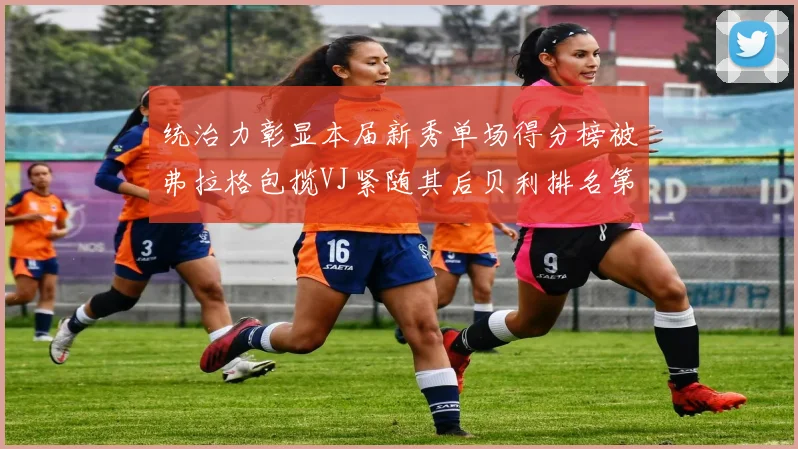 统治力彰显本届新秀单场得分榜被弗拉格包揽VJ紧随其后贝利排名第五