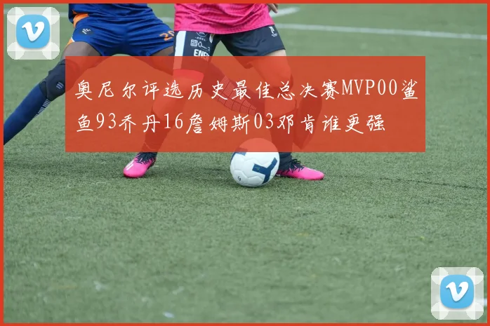 奥尼尔评选历史最佳总决赛MVP00鲨鱼93乔丹16詹姆斯03邓肯谁更强