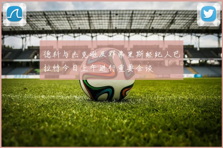 德科与杰克逊及邓弗里斯经纪人巴拉特今日上午进行重要会谈
