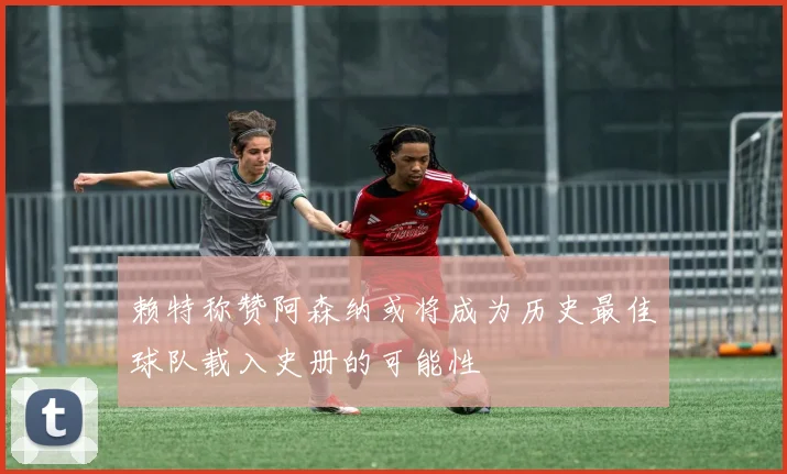 赖特称赞阿森纳或将成为历史最佳球队载入史册的可能性