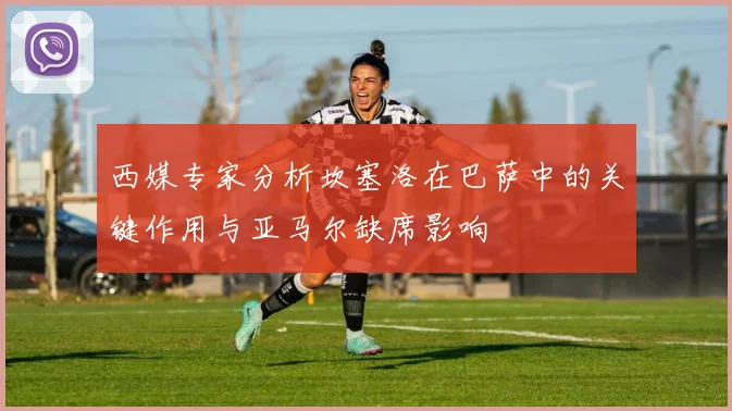 西媒专家分析坎塞洛在巴萨中的关键作用与亚马尔缺席影响