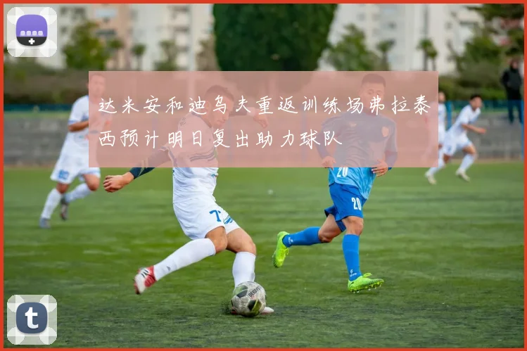 达米安和迪乌夫重返训练场弗拉泰西预计明日复出助力球队