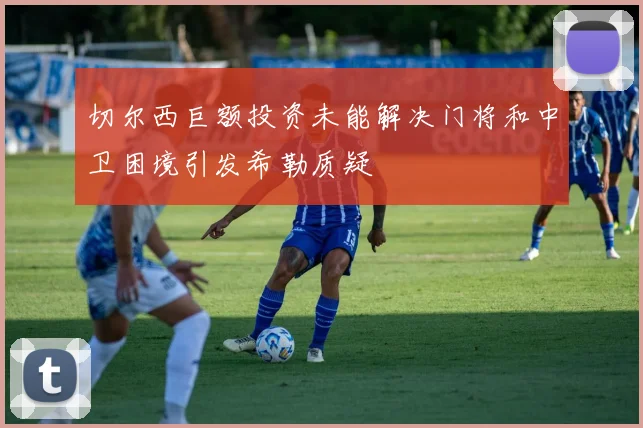 切尔西巨额投资未能解决门将和中卫困境引发希勒质疑