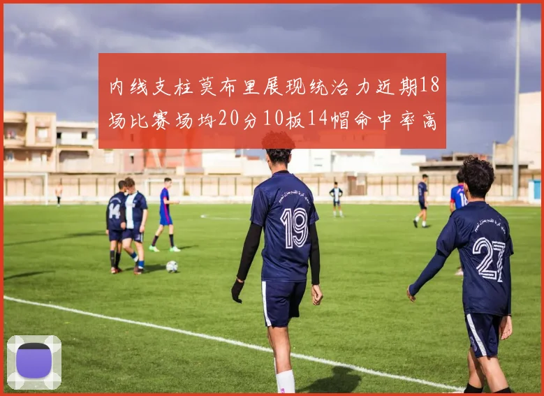 内线支柱莫布里展现统治力近期18场比赛场均20分10板14帽命中率高达63