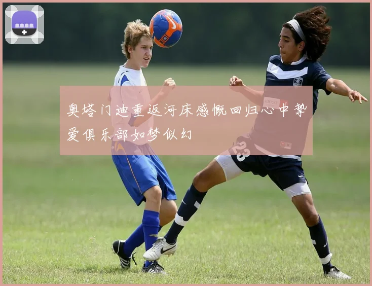 奥塔门迪重返河床感慨回归心中挚爱俱乐部如梦似幻