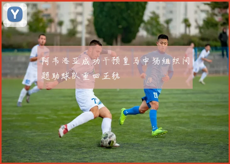 阿韦洛亚成功干预皇马中场组织问题助球队重回正轨