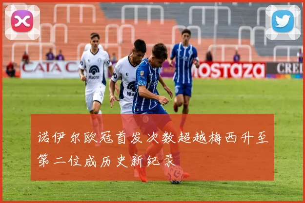 诺伊尔欧冠首发次数超越梅西升至第二位成历史新纪录