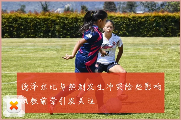 德泽尔比与热刺发生冲突险些影响执教前景引发关注