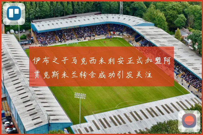 伊布之子马克西米利安正式加盟阿贾克斯米兰转会成功引发关注