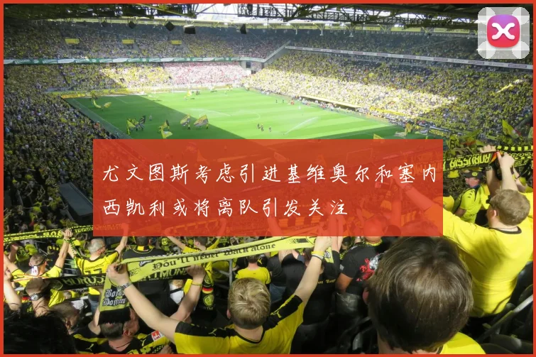 尤文图斯考虑引进基维奥尔和塞内西凯利或将离队引发关注