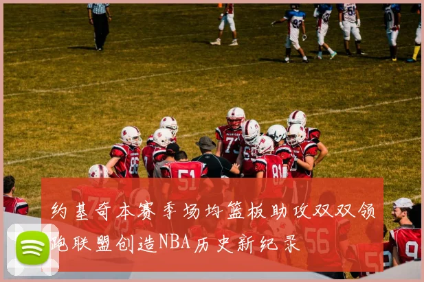 约基奇本赛季场均篮板助攻双双领跑联盟创造NBA历史新纪录