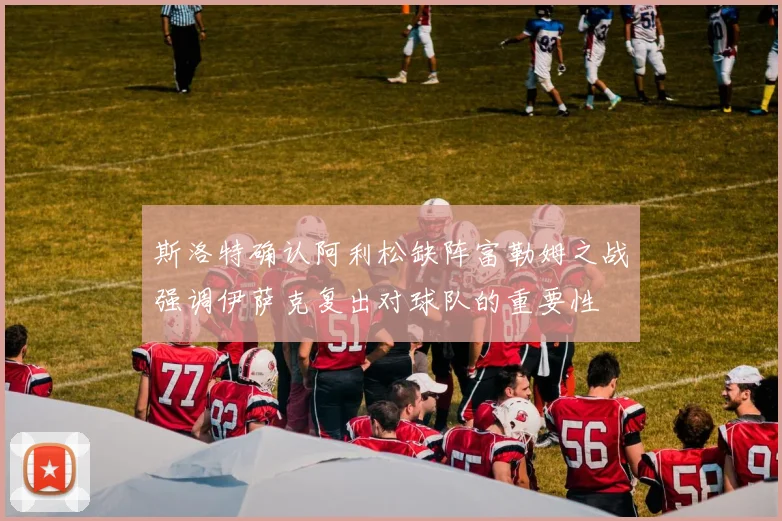 斯洛特确认阿利松缺阵富勒姆之战强调伊萨克复出对球队的重要性