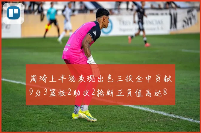 周琦上半场表现出色三投全中贡献9分3篮板2助攻2抢断正负值高达8