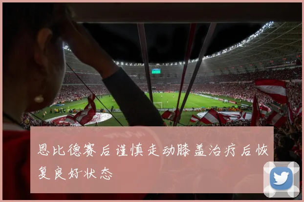 恩比德赛后谨慎走动膝盖治疗后恢复良好状态