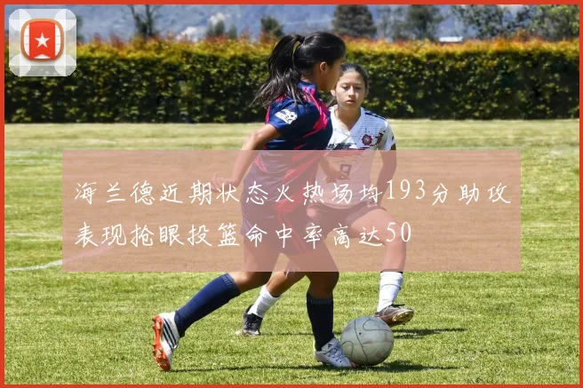海兰德近期状态火热场均193分助攻表现抢眼投篮命中率高达50