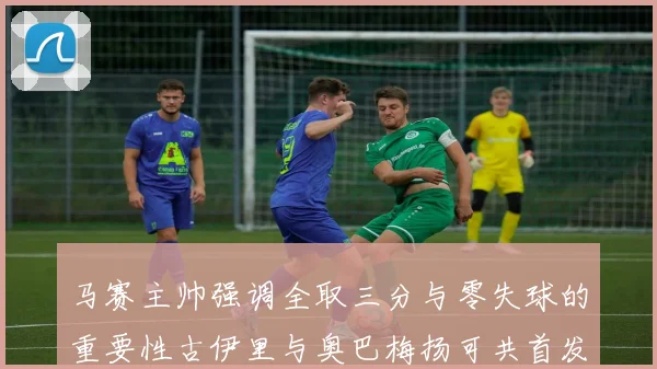 马赛主帅强调全取三分与零失球的重要性古伊里与奥巴梅扬可共首发
