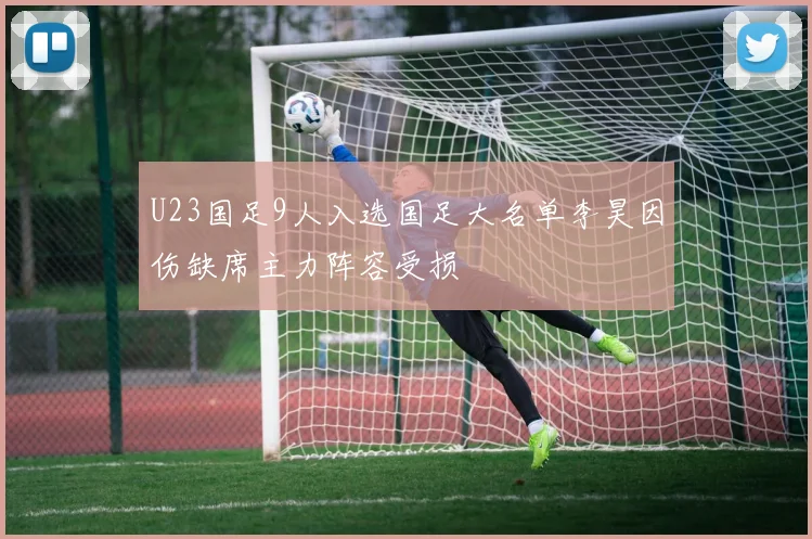U23国足9人入选国足大名单李昊因伤缺席主力阵容受损