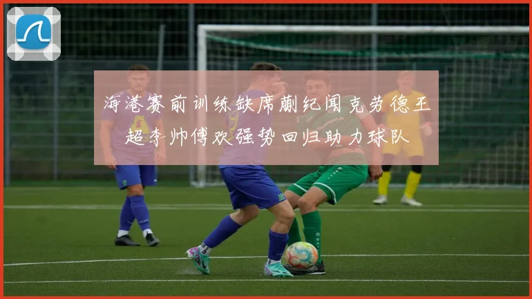 海港赛前训练缺席蒯纪闻克劳德王燊超李帅傅欢强势回归助力球队
