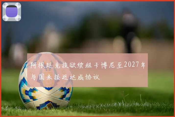 阿根廷竞技欲续租卡博尼至2027年与国米接近达成协议