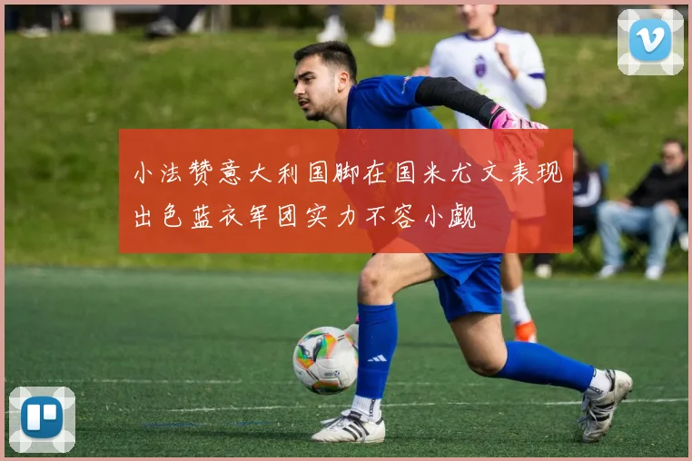 小法赞意大利国脚在国米尤文表现出色蓝衣军团实力不容小觑