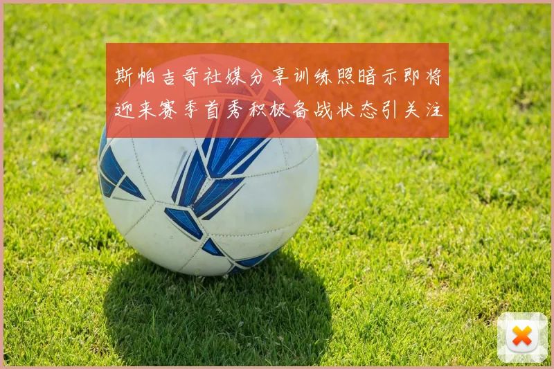 斯帕吉奇社媒分享训练照暗示即将迎来赛季首秀积极备战状态引关注