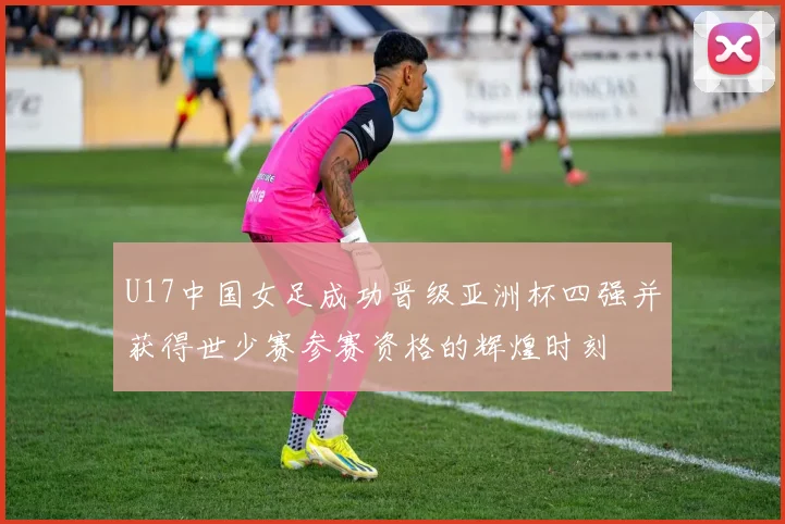 U17中国女足成功晋级亚洲杯四强并获得世少赛参赛资格的辉煌时刻