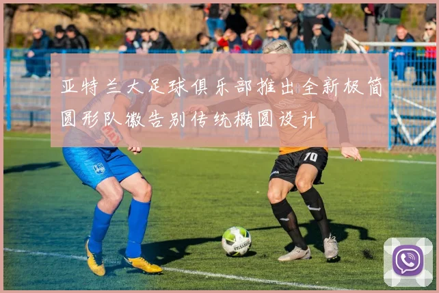 亚特兰大足球俱乐部推出全新极简圆形队徽告别传统椭圆设计