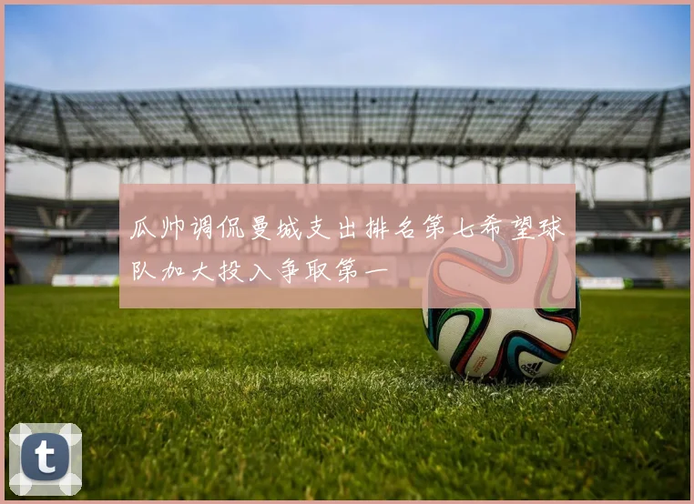瓜帅调侃曼城支出排名第七希望球队加大投入争取第一