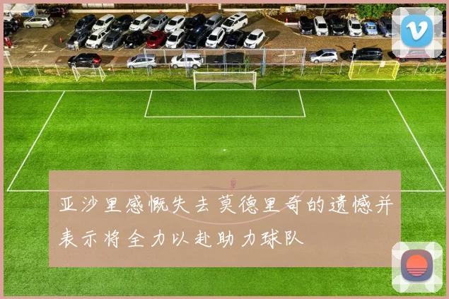 亚沙里感慨失去莫德里奇的遗憾并表示将全力以赴助力球队