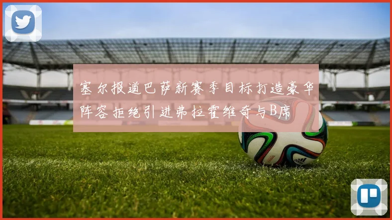 塞尔报道巴萨新赛季目标打造豪华阵容拒绝引进弗拉霍维奇与B席