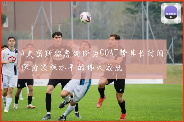 A史密斯称詹姆斯为GOAT赞其长时间保持顶级水平的伟大成就