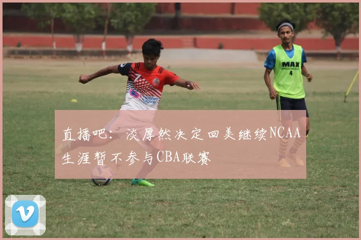 直播吧：淡厚然决定回美继续NCAA生涯暂不参与CBA联赛